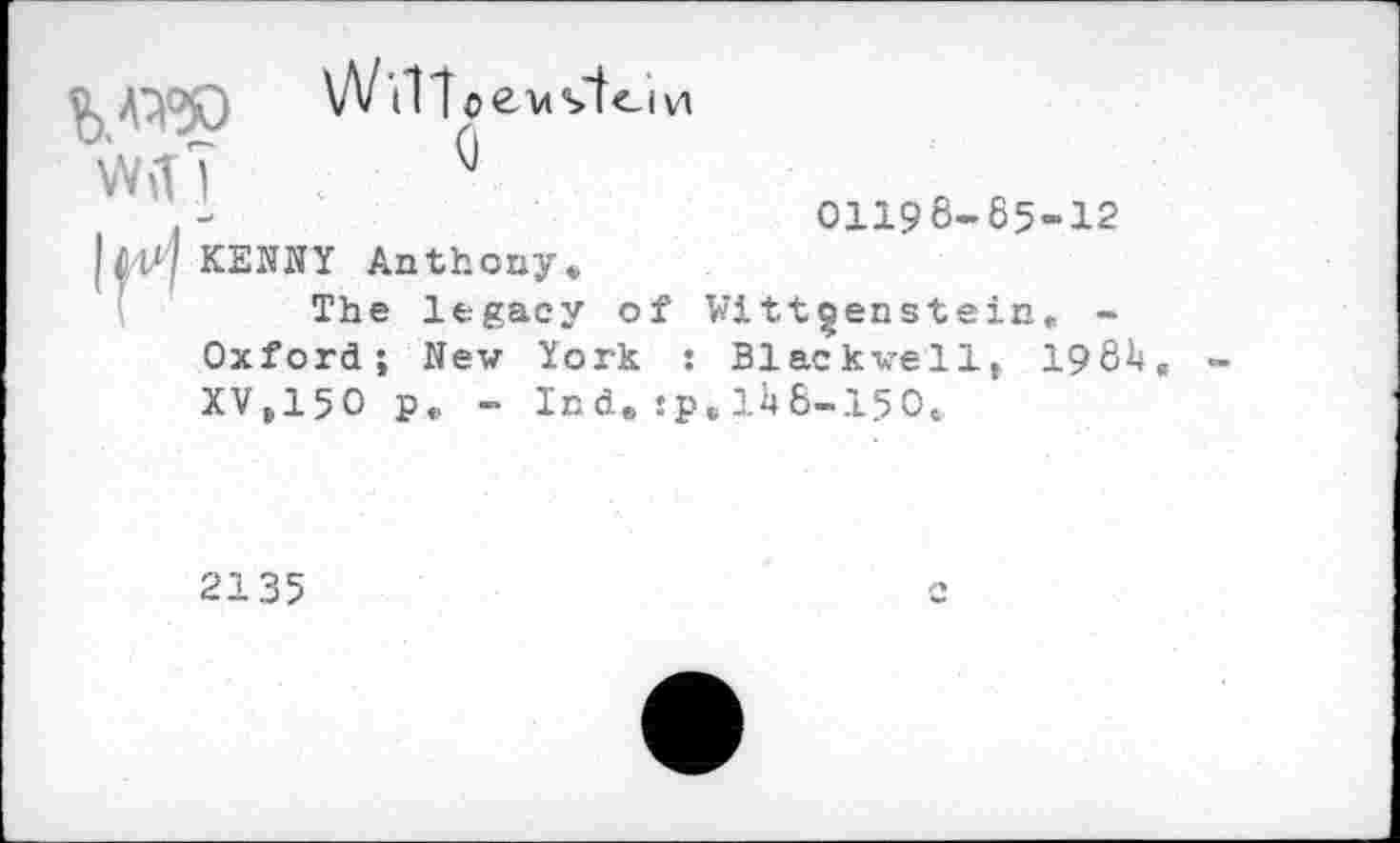 ﻿VW
WiT?
W i1 loevs'teivi
KENNY Anthony.
The legacy of Oxford; New York : XV.15O p. - Ind. :p
01198-85-12
Wittgenstein. -Blackwell, I98I4
.U 8-150.
2135